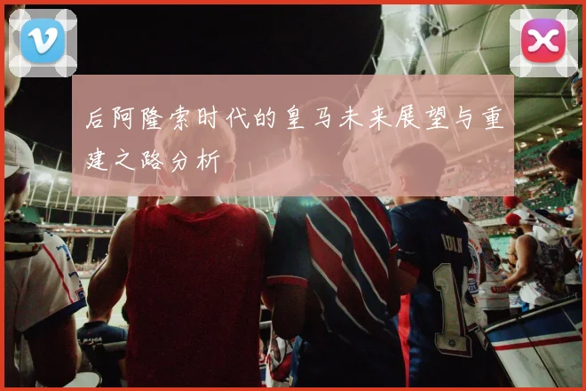 后阿隆索时代的皇马未来展望与重建之路分析