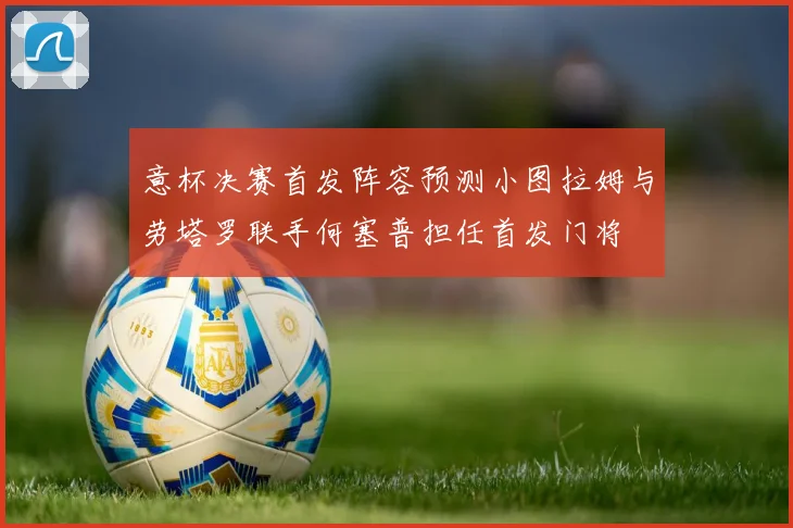 意杯决赛首发阵容预测小图拉姆与劳塔罗联手何塞普担任首发门将