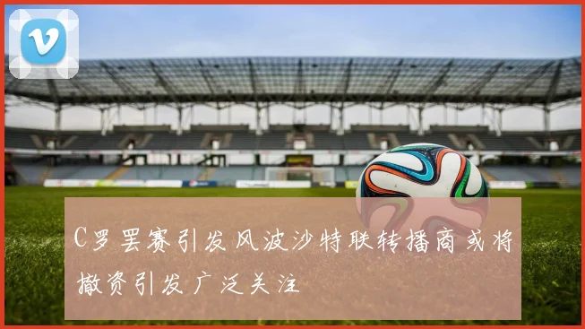 C罗罢赛引发风波沙特联转播商或将撤资引发广泛关注