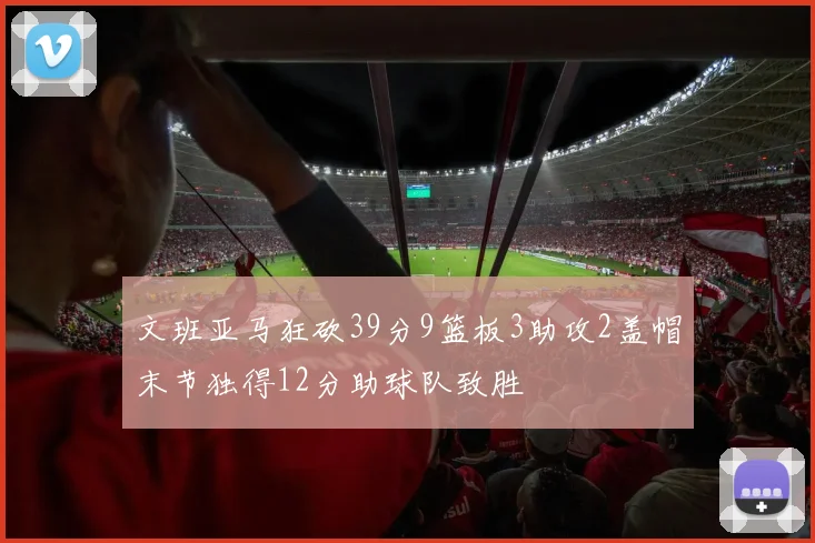 文班亚马狂砍39分9篮板3助攻2盖帽末节独得12分助球队致胜