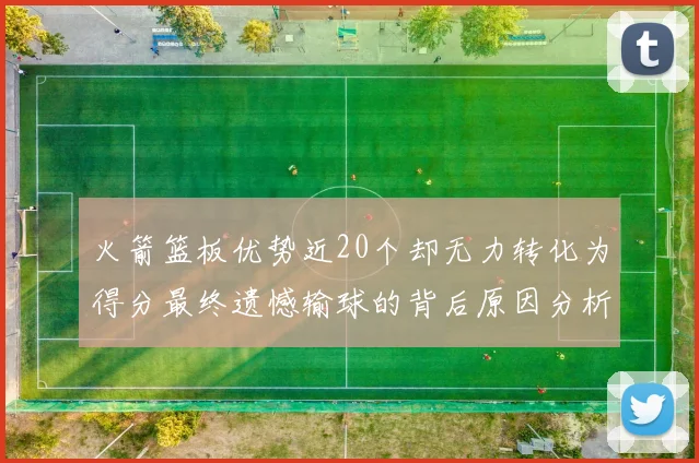 火箭篮板优势近20个却无力转化为得分最终遗憾输球的背后原因分析