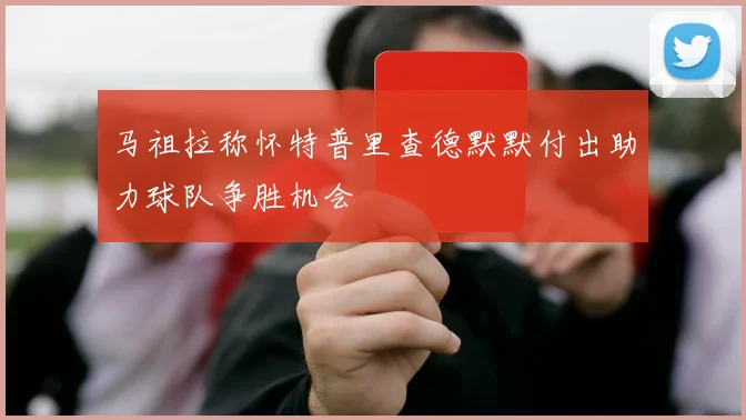 马祖拉称怀特普里查德默默付出助力球队争胜机会