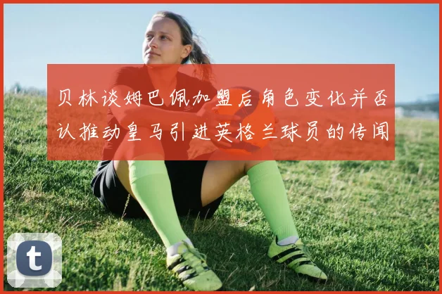 贝林谈姆巴佩加盟后角色变化并否认推动皇马引进英格兰球员的传闻