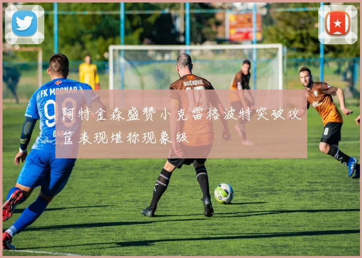 阿特金森盛赞小克雷格波特突破攻筐表现堪称现象级