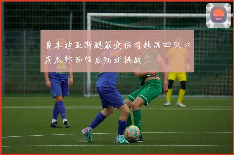 鲁本迪亚斯腿筋受伤将缺席四到六周瓜帅面临后防新挑战