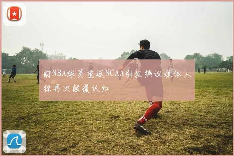 前NBA球员重返NCAA引发热议媒体人称再次颠覆认知