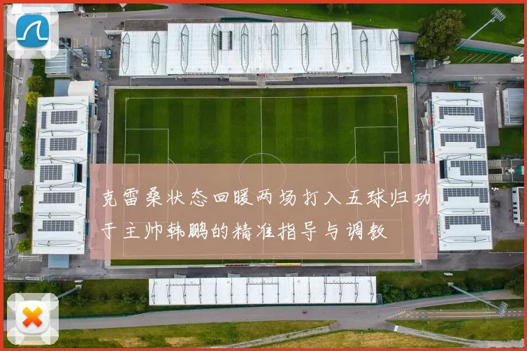 克雷桑状态回暖两场打入五球归功于主帅韩鹏的精准指导与调教
