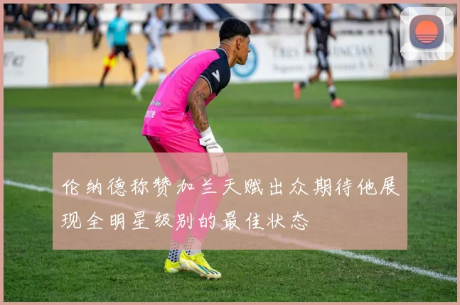 伦纳德称赞加兰天赋出众期待他展现全明星级别的最佳状态