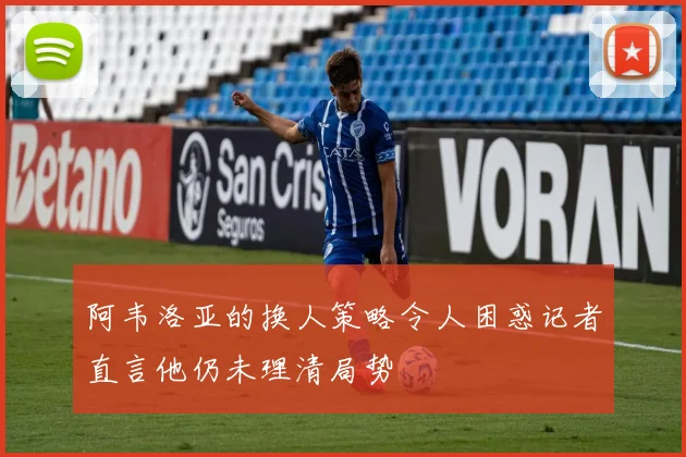阿韦洛亚的换人策略令人困惑记者直言他仍未理清局势