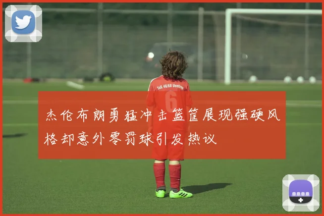 杰伦布朗勇猛冲击篮筐展现强硬风格却意外零罚球引发热议