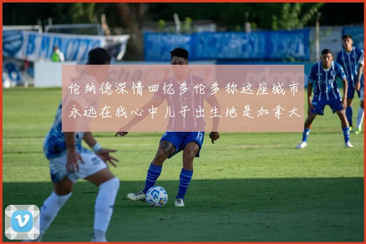 伦纳德深情回忆多伦多称这座城市永远在我心中儿子出生地是加拿大
