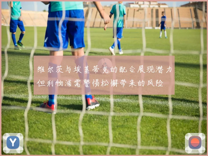 维尔茨与埃基蒂克的配合展现潜力但利物浦需警惕松懈带来的风险